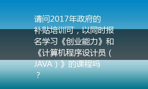 请问2017年政府的补贴培训可，以同时报名学习《创业能力》和《计算机程序设计员（JAVA）》的课程吗？