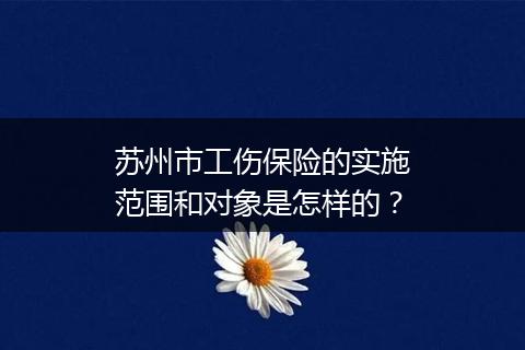 苏州市工伤保险的实施范围和对象是怎样的？