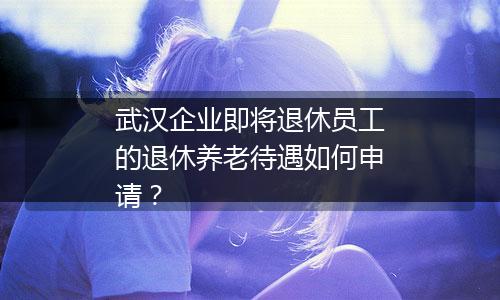 武汉企业即将退休员工的退休养老待遇如何申请？