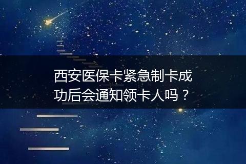 西安医保卡紧急制卡成功后会通知领卡人吗？