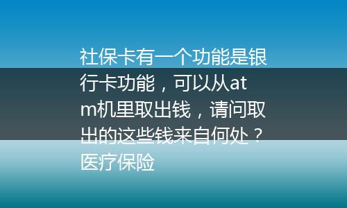 社保卡有一个功能是银行卡功能，可以从atm机里取出钱，请问取出的这些钱来自何处？医疗保险