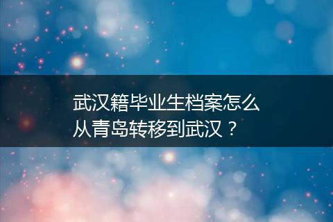 武汉籍毕业生档案怎么从青岛转移到武汉？