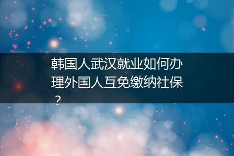 韩国人武汉就业如何办理外国人互免缴纳社保？