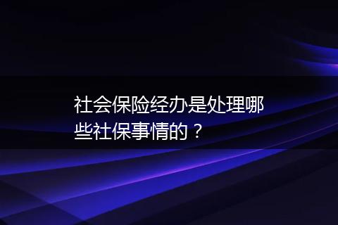 社会保险经办是处理哪些社保事情的？
