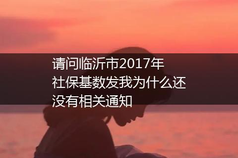 请问临沂市2017年社保基数发我为什么还没有相关通知