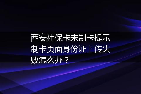 西安社保卡未制卡提示制卡页面身份证上传失败怎么办？