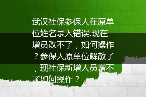 武汉社保参保人在原单位姓名录入错误,现在增员改不了，如何操作？参保人原单位解散了，现社保新增人员增不了如何操作？