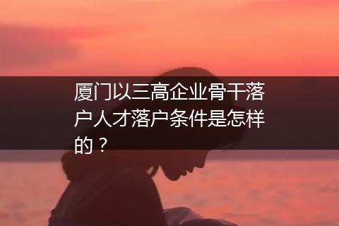 厦门以三高企业骨干落户人才落户条件是怎样的？