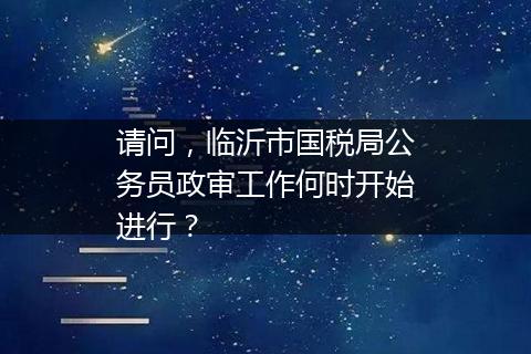 请问，临沂市国税局公务员政审工作何时开始进行？
