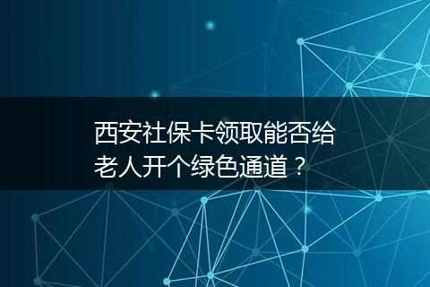 西安社保卡领取能否给老人开个绿色通道？