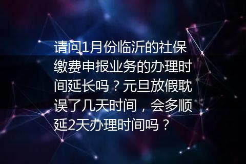 请问1月份临沂的社保缴费申报业务的办理时间延长吗？元旦放假耽误了几天时间，会多顺延2天办理时间吗？