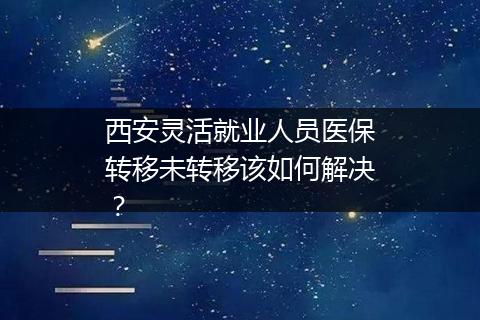 西安灵活就业人员医保转移未转移该如何解决？