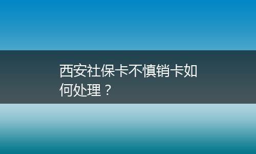 西安社保卡不慎销卡如何处理？