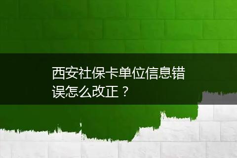 西安社保卡单位信息错误怎么改正？