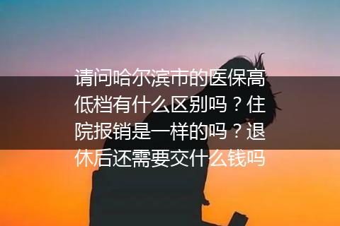请问哈尔滨市的医保高低档有什么区别吗？住院报销是一样的吗？退休后还需要交什么钱吗
