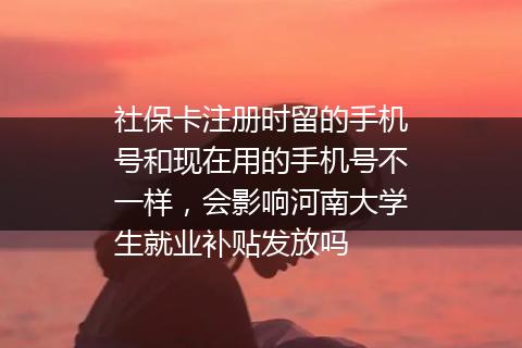 社保卡注册时留的手机号和现在用的手机号不一样，会影响河南大学生就业补贴发放吗