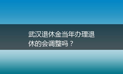 武汉退休金当年办理退休的会调整吗？