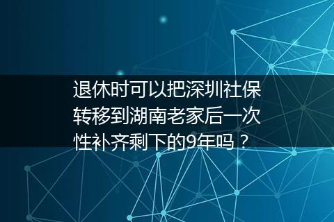 退休时可以把深圳社保转移到湖南老家后一次性补齐剩下的9年吗？