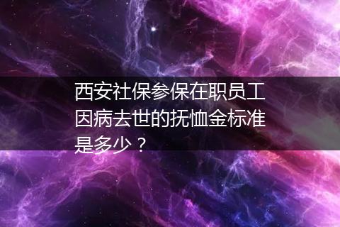 西安社保参保在职员工因病去世的抚恤金标准是多少？