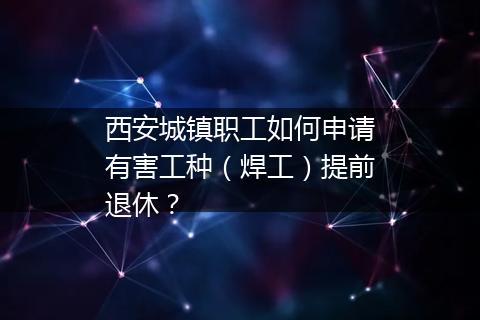 西安城镇职工如何申请有害工种（焊工）提前退休？