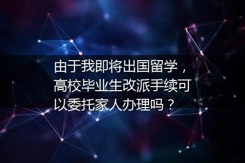 由于我即将出国留学，高校毕业生改派手续可以委托家人办理吗？