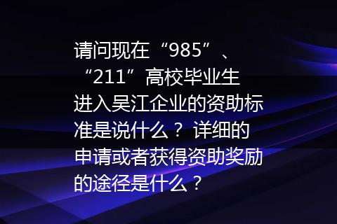 请问现在“985”、“211”高校毕业生进入吴江企业的资助标准是说什么？ 详细的申请或者获得资助奖励的途径是什么？