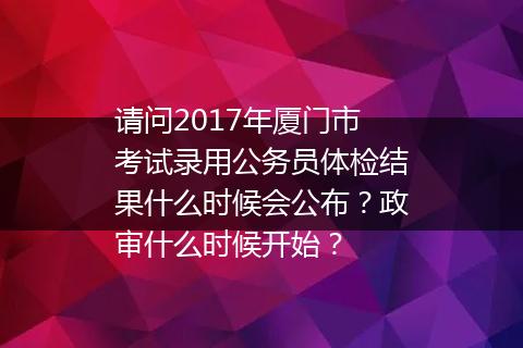请问2017年厦门市考试录用公务员体检结果什么时候会公布？政审什么时候开始？