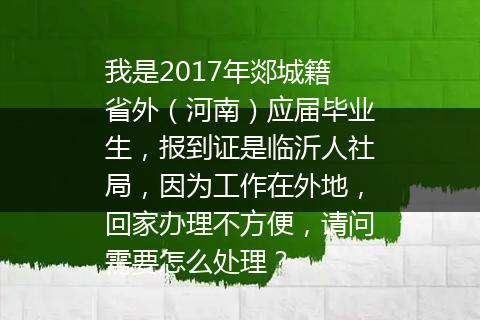 我是2017年郯城籍省外（河南）应届毕业生，报到证是临沂人社局，因为工作在外地，回家办理不方便，请问需要怎么处理？