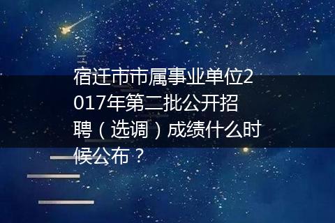 宿迁市市属事业单位2017年第二批公开招聘（选调）成绩什么时候公布？