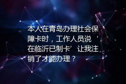 本人在青岛办理社会保障卡时，工作人员说‘在临沂已制卡’让我注销了才能办理？