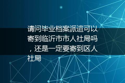 请问毕业档案派遣可以寄到临沂市市人社局吗，还是一定要寄到区人社局