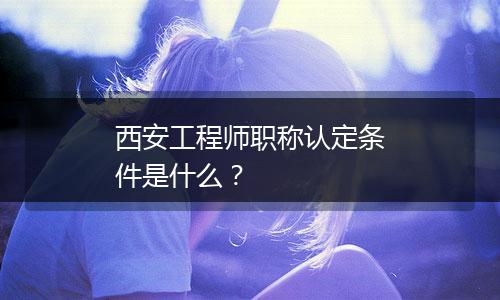 西安工程师职称认定条件是什么？
