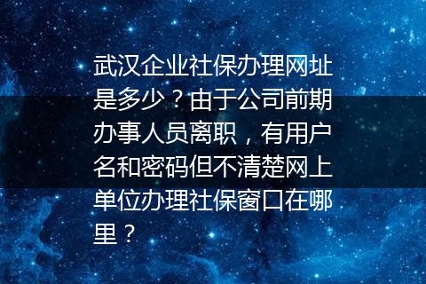 武汉企业社保办理网址是多少？由于公司前期办事人员离职，有用户名和密码但不清楚网上单位办理社保窗口在哪里？