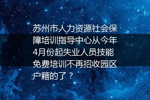 苏州市人力资源社会保障培训指导中心从今年4月份起失业人员技能免费培训不再招收园区户籍的了？