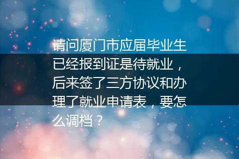 请问厦门市应届毕业生已经报到证是待就业，后来签了三方协议和办理了就业申请表，要怎么调档？