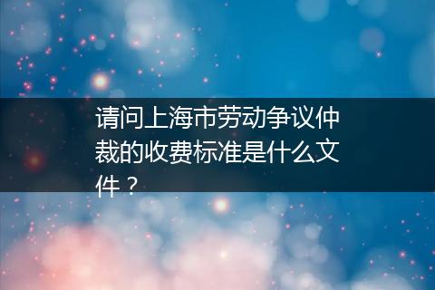 请问上海市劳动争议仲裁的收费标准是什么文件？