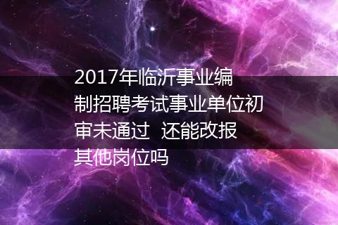2017年临沂事业编制招聘考试事业单位初审未通过  还能改报其他岗位吗
