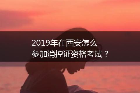 2019年在西安怎么参加消控证资格考试？