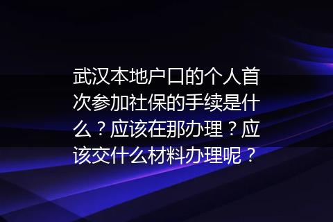武汉本地户口的个人首次参加社保的手续是什么？应该在那办理？应该交什么材料办理呢？