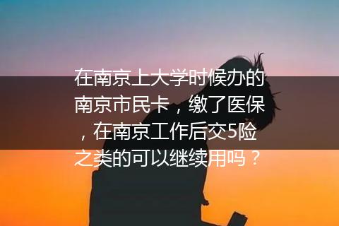 在南京上大学时候办的南京市民卡，缴了医保，在南京工作后交5险之类的可以继续用吗？