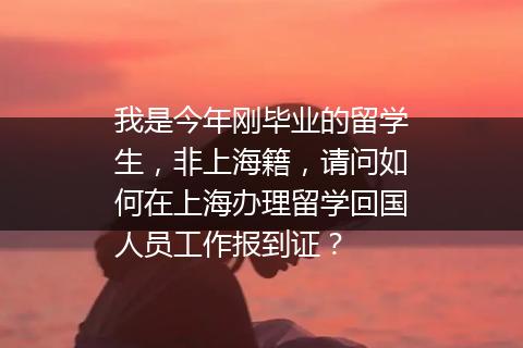 我是今年刚毕业的留学生，非上海籍，请问如何在上海办理留学回国人员工作报到证？