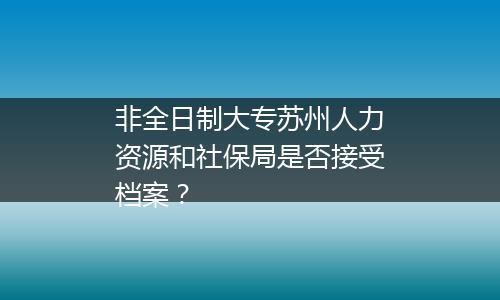 非全日制大专苏州人力资源和社保局是否接受档案？