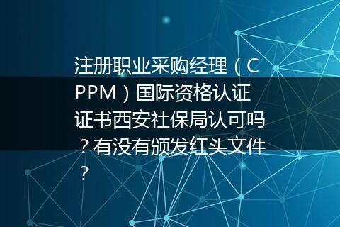 注册职业采购经理（CPPM）国际资格认证证书西安社保局认可吗？有没有颁发红头文件？