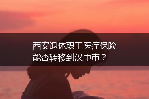 西安退休职工医疗保险能否转移到汉中市？