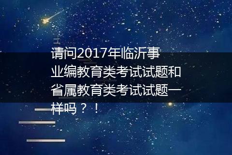 请问2017年临沂事业编教育类考试试题和省属教育类考试试题一样吗？！