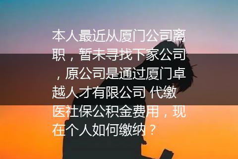 本人最近从厦门公司离职，暂未寻找下家公司，原公司是通过厦门卓越人才有限公司 代缴医社保公积金费用，现在个人如何缴纳？