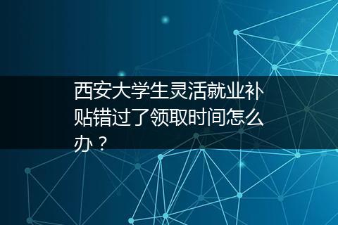 西安大学生灵活就业补贴错过了领取时间怎么办？