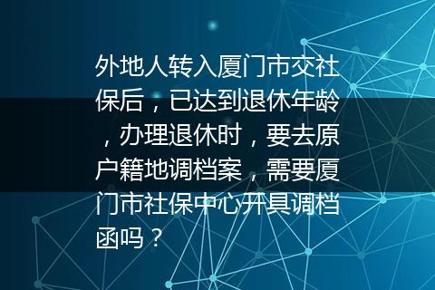 外地人转入厦门市交社保后，已达到退休年龄，办理退休时，要去原户籍地调档案，需要厦门市社保中心开具调档函吗？