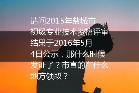 请问2015年盐城市初级专业技术资格评审结果于2016年5月4日公示，那什么时候发证了？市直的在什么地方领取？