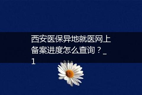 西安医保异地就医网上备案进度怎么查询？_1